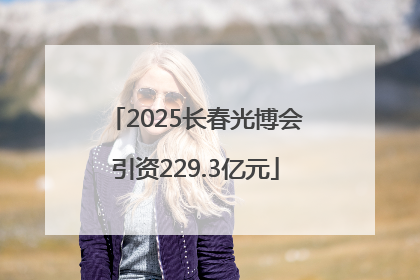 2025长春光博会引资229.3亿元