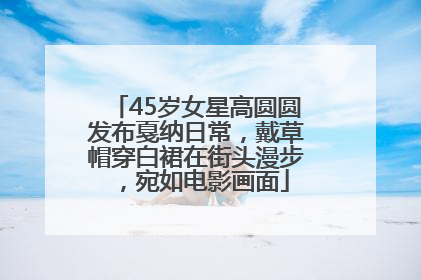 45岁女星高圆圆发布戛纳日常，戴草帽穿白裙在街头漫步，宛如电影画面