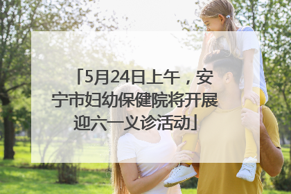 5月24日上午，安宁市妇幼保健院将开展迎六一义诊活动