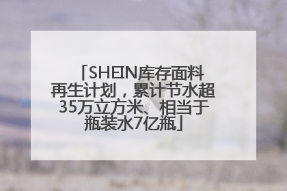 SHEIN库存面料再生计划，累计节水超35万立方米、相当于瓶装水7亿瓶