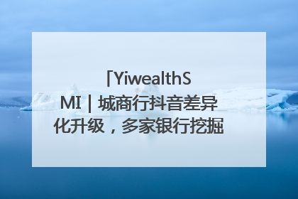 YiwealthSMI｜城商行抖音差异化升级，多家银行挖掘自身特色出圈！